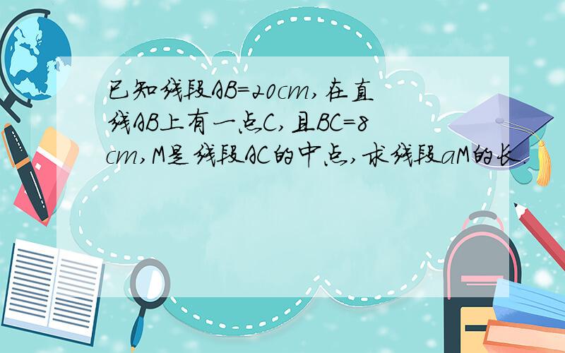 已知线段AB=20cm,在直线AB上有一点C,且BC=8cm,M是线段AC的中点,求线段aM的长.