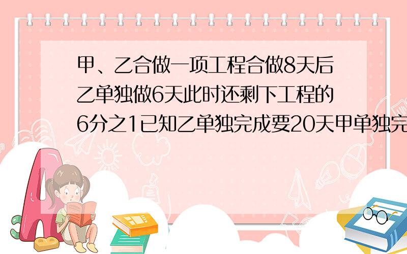 甲、乙合做一项工程合做8天后乙单独做6天此时还剩下工程的6分之1已知乙单独完成要20天甲单独完成用几天