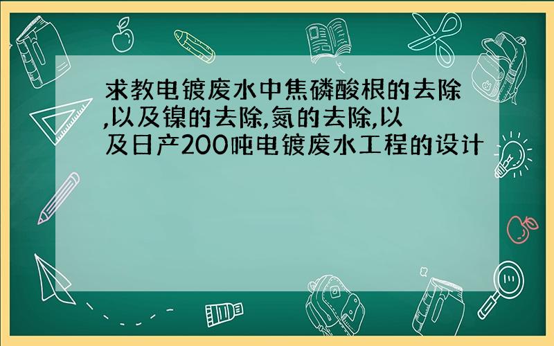 求教电镀废水中焦磷酸根的去除,以及镍的去除,氮的去除,以及日产200吨电镀废水工程的设计