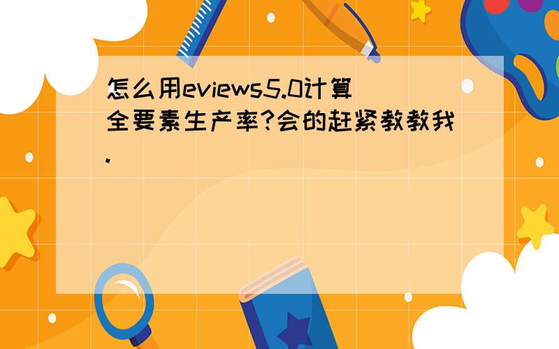 怎么用eviews5.0计算全要素生产率?会的赶紧教教我.