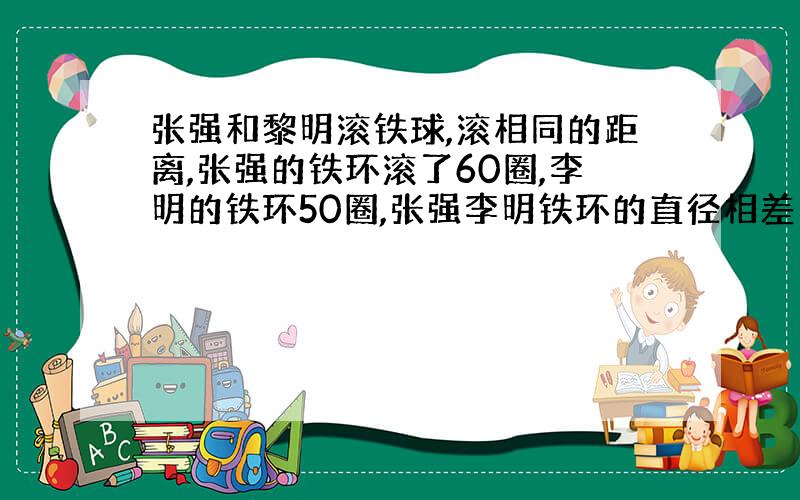 张强和黎明滚铁球,滚相同的距离,张强的铁环滚了60圈,李明的铁环50圈,张强李明铁环的直径相差10厘米,