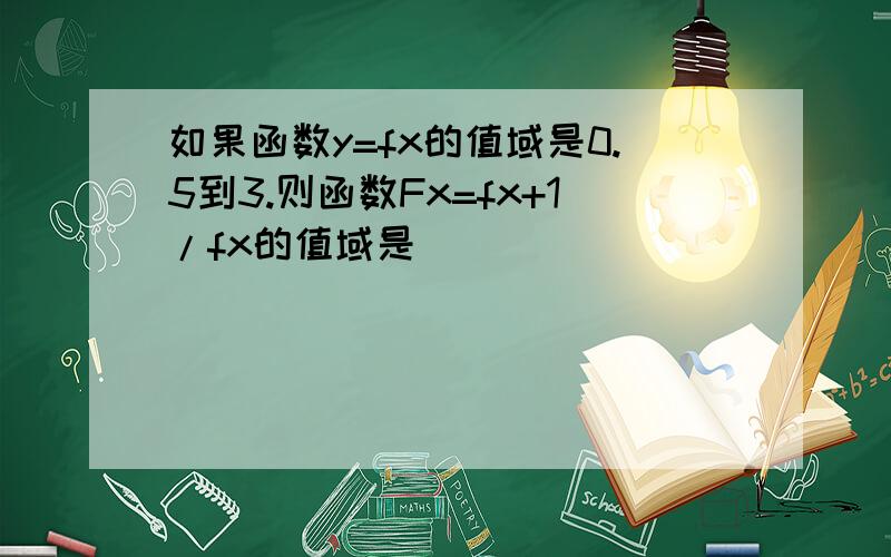 如果函数y=fx的值域是0.5到3.则函数Fx=fx+1/fx的值域是