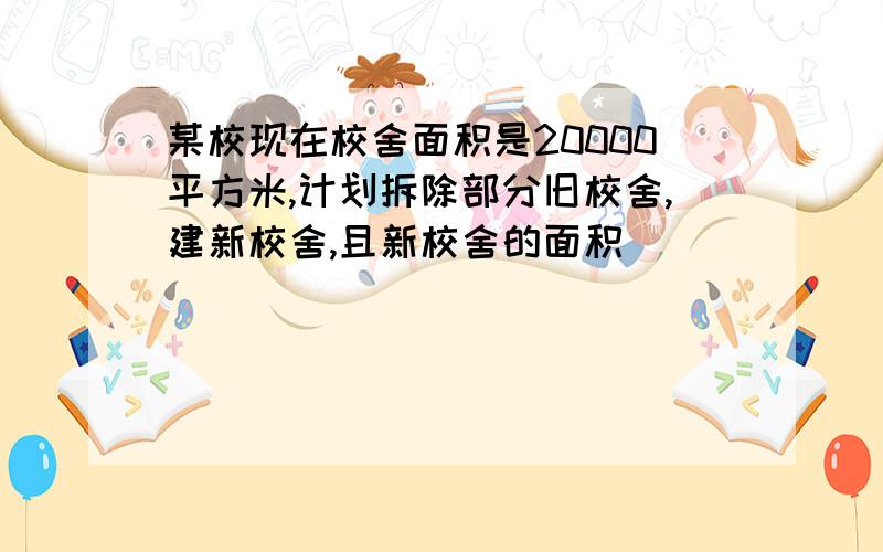 某校现在校舍面积是20000平方米,计划拆除部分旧校舍,建新校舍,且新校舍的面积