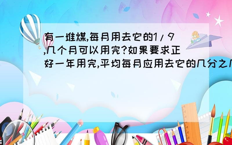 有一堆煤,每月用去它的1/9,几个月可以用完?如果要求正好一年用完,平均每月应用去它的几分之几?