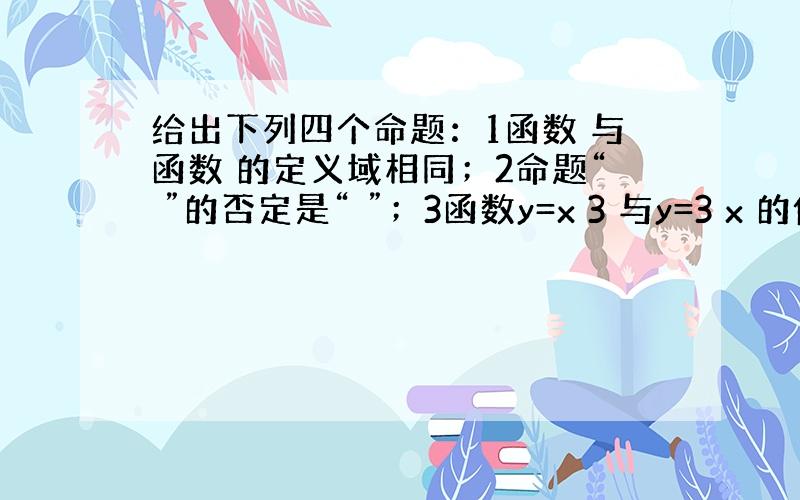 给出下列四个命题：1函数 与函数 的定义域相同；2命题“ ”的否定是“ ”；3函数y=x 3 与y=3 x 的值域相同；