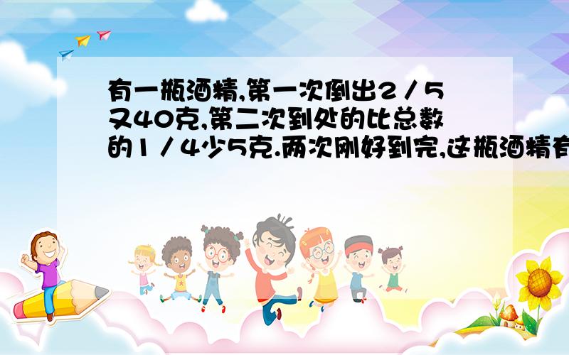 有一瓶酒精,第一次倒出2／5又40克,第二次到处的比总数的1／4少5克.两次刚好到完,这瓶酒精有多少克?