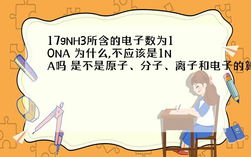 17gNH3所含的电子数为10NA 为什么,不应该是1NA吗 是不是原子、分子、离子和电子的算法不一样啊.