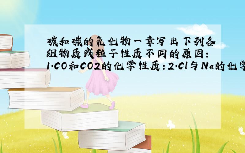 碳和碳的氧化物一章写出下列各组物质或粒子性质不同的原因：1.CO和CO2的化学性质：2.Cl与Na的化学性质：3.Na与