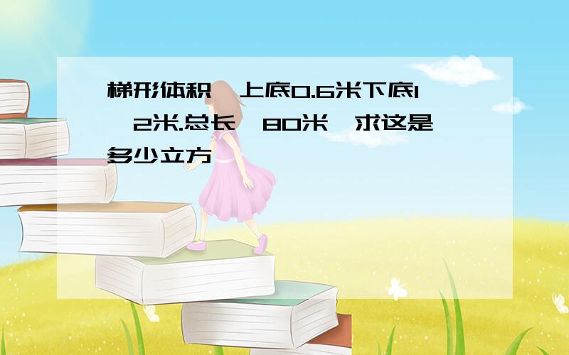 梯形体积,上底0.6米下底1,2米.总长,80米,求这是多少立方