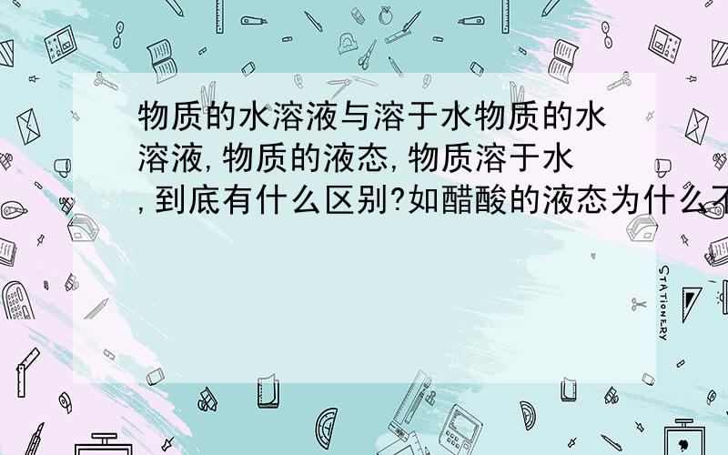 物质的水溶液与溶于水物质的水溶液,物质的液态,物质溶于水,到底有什么区别?如醋酸的液态为什么不能导电,为什么不是电解质?