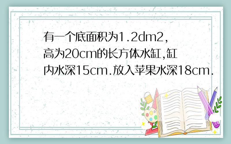 有一个底面积为1.2dm2,高为20cm的长方体水缸,缸内水深15cm.放入苹果水深18cm.