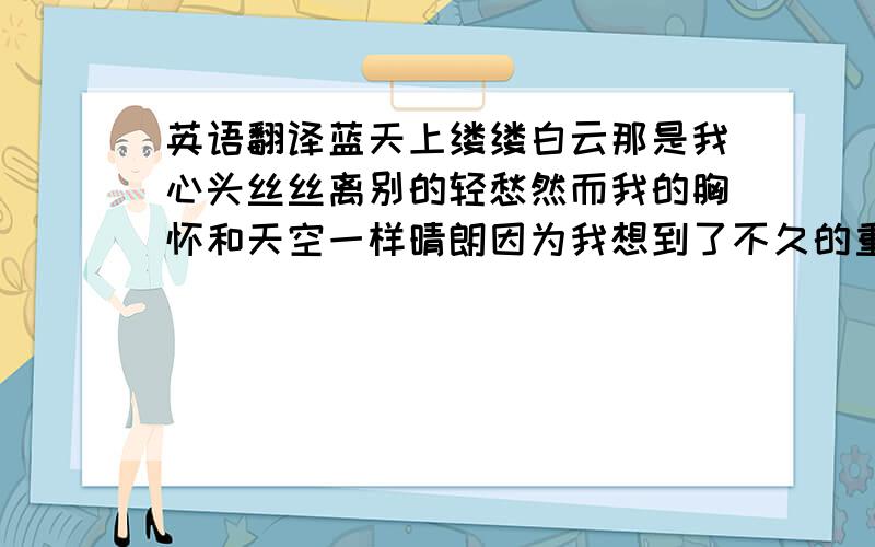 英语翻译蓝天上缕缕白云那是我心头丝丝离别的轻愁然而我的胸怀和天空一样晴朗因为我想到了不久的重逢 挥手告别 扬帆远航 忘不