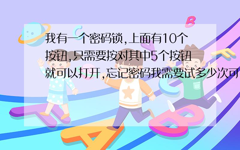 我有一个密码锁,上面有10个按钮,只需要按对其中5个按钮就可以打开,忘记密码我需要试多少次可以开锁