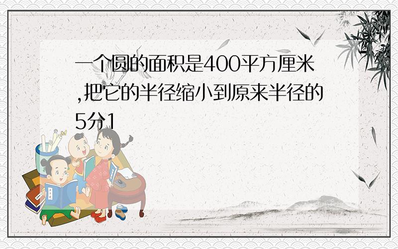 一个圆的面积是400平方厘米,把它的半径缩小到原来半径的5分1