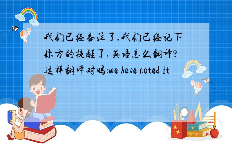 我们已经备注了,我们已经记下你方的提醒了,英语怎么翻译?这样翻译对吗：we have noted it