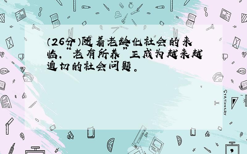 （26分）随着老龄化社会的来临，“老有所养”正成为越来越迫切的社会问题。