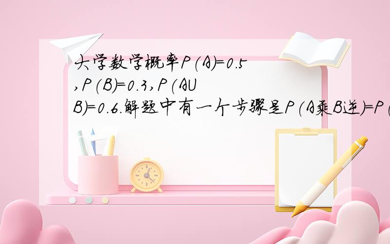 大学数学概率P(A)=0.5,P(B)=0.3,P(AUB）=0.6.解题中有一个步骤是P(A乘B逆)=P(A-B)=P