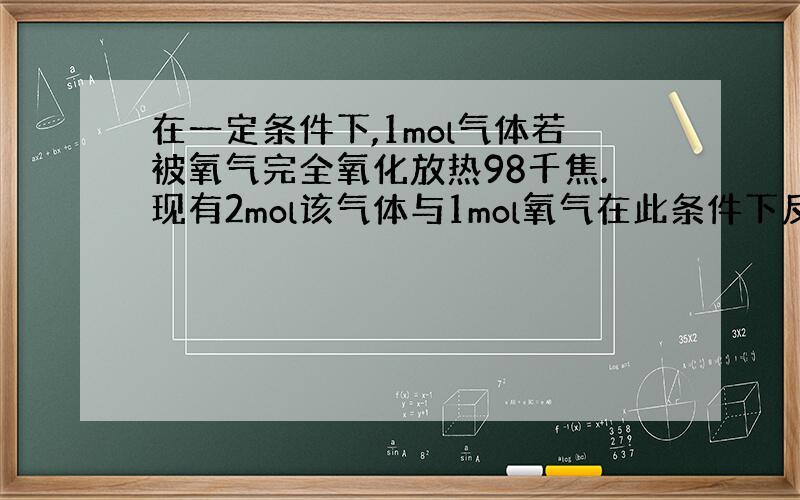 在一定条件下,1mol气体若被氧气完全氧化放热98千焦.现有2mol该气体与1mol氧气在此条件下反应,达到平衡状态时放