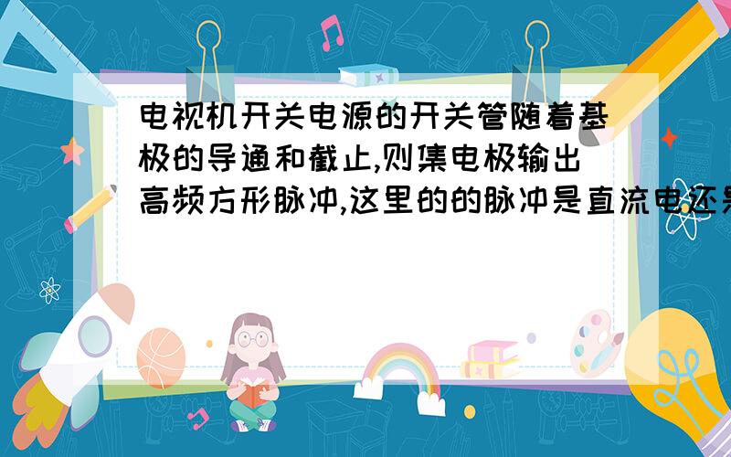 电视机开关电源的开关管随着基极的导通和截止,则集电极输出高频方形脉冲,这里的的脉冲是直流电还是交流!