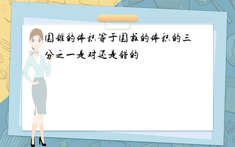 圆锥的体积等于圆柱的体积的三分之一是对还是错的