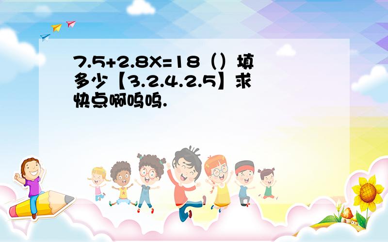 7.5+2.8X=18（）填多少【3.2.4.2.5】求快点啊呜呜.