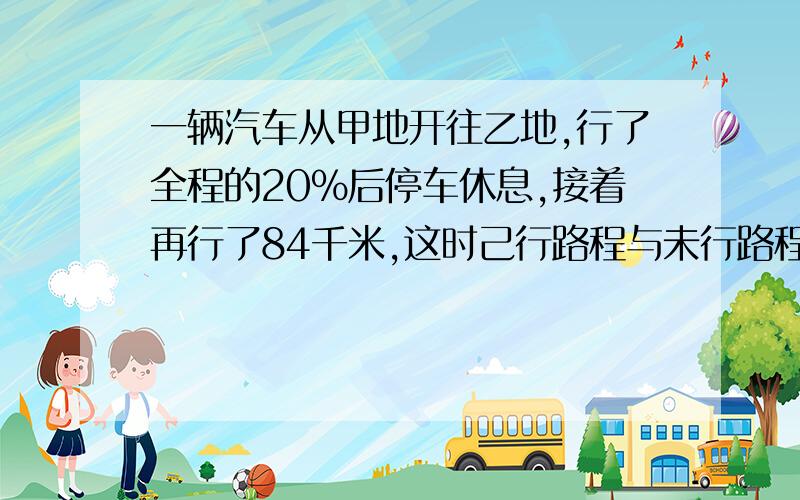 一辆汽车从甲地开往乙地,行了全程的20%后停车休息,接着再行了84千米,这时己行路程与未行路程的比是3：5.甲、乙两地相