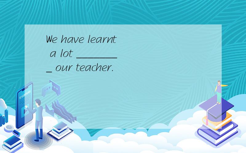 We have learnt a lot ________ our teacher.