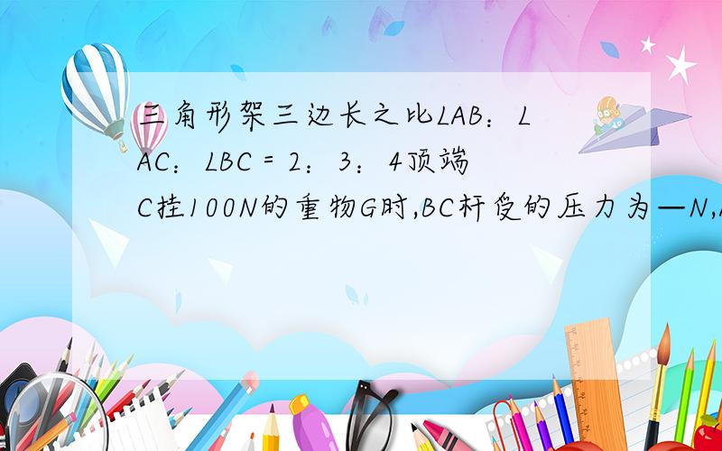 三角形架三边长之比LAB：LAC：LBC＝2：3：4顶端C挂100N的重物G时,BC杆受的压力为—N,AC绳受到的拉力为