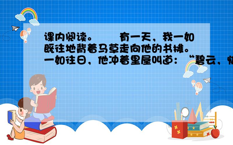 课内阅读。　　有一天，我一如既往地背着马草走向他的书摊。一如往日，他冲着里屋叫道：“碧云，快出来提马草！”接着喊了数声，