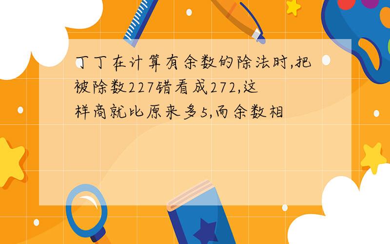 丁丁在计算有余数的除法时,把被除数227错看成272,这样商就比原来多5,而余数相