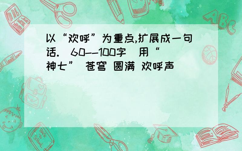 以“欢呼”为重点,扩展成一句话.（60--100字）用“神七” 苍穹 圆满 欢呼声