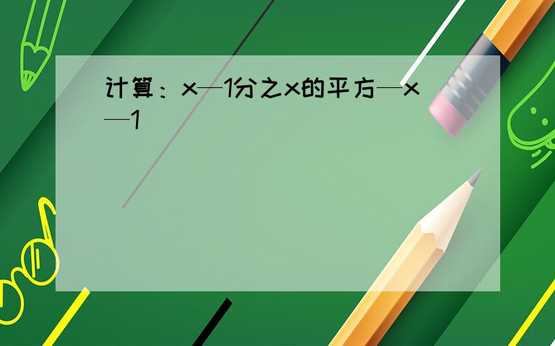 计算：x—1分之x的平方—x—1