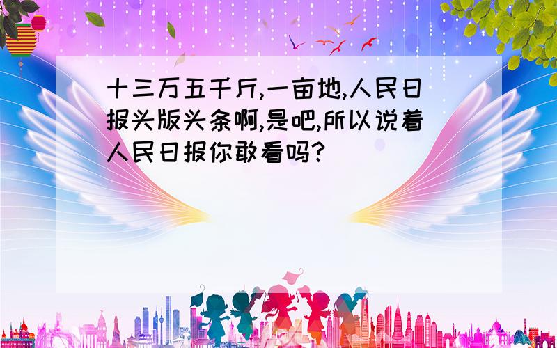 十三万五千斤,一亩地,人民日报头版头条啊,是吧,所以说着人民日报你敢看吗?