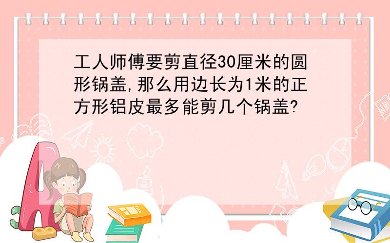 工人师傅要剪直径30厘米的圆形锅盖,那么用边长为1米的正方形铝皮最多能剪几个锅盖?