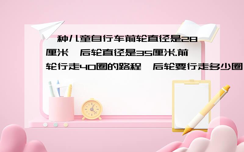 一种儿童自行车前轮直径是28厘米,后轮直径是35厘米.前轮行走40圈的路程,后轮要行走多少圈