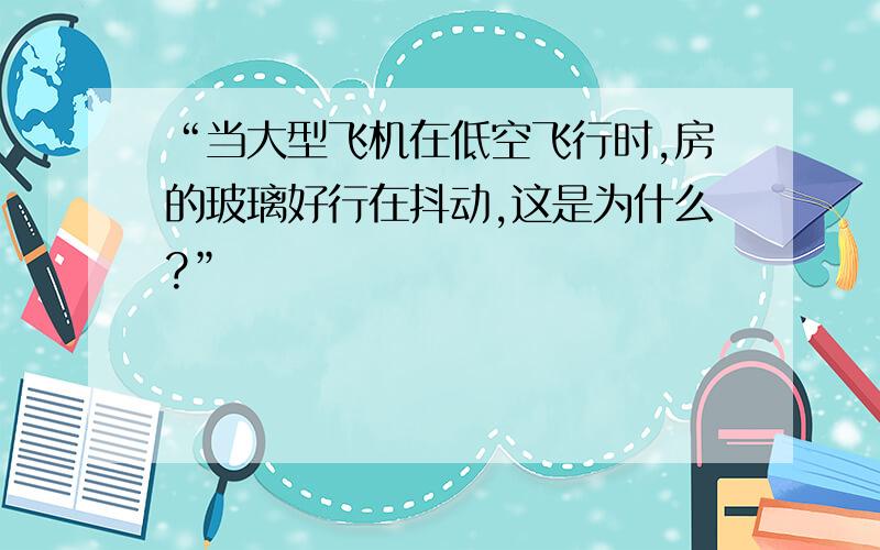 “当大型飞机在低空飞行时,房的玻璃好行在抖动,这是为什么?”