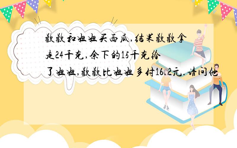 欢欢和妞妞买西瓜,结果欢欢拿走24千克,余下的15千克给了妞妞,欢欢比妞妞多付16.2元.请问他