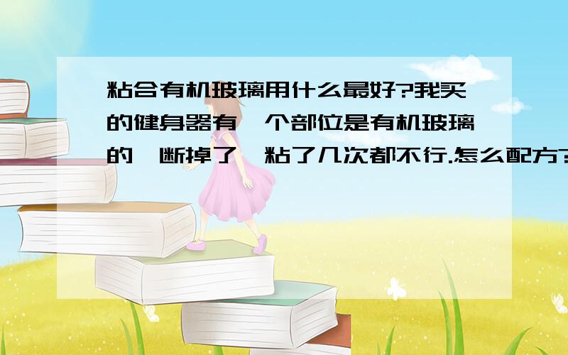 粘合有机玻璃用什么最好?我买的健身器有一个部位是有机玻璃的,断掉了,粘了几次都不行.怎么配方?请说的详细一点.