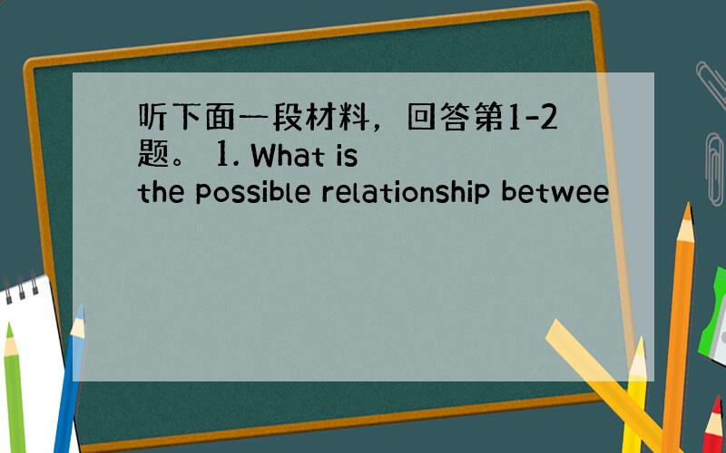 听下面一段材料，回答第1-2题。 1. What is the possible relationship betwee