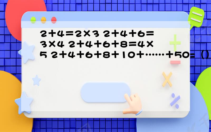 2＋4＝2×3 2＋4＋6＝3×4 2＋4＋6＋8＝4×5 2＋4＋6＋8＋10＋……＋50=（）×（）