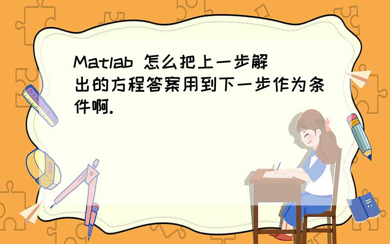 Matlab 怎么把上一步解出的方程答案用到下一步作为条件啊.