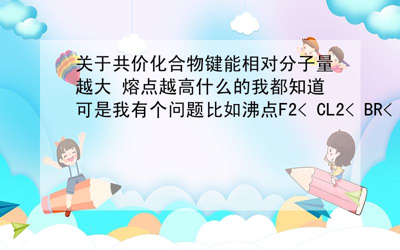 关于共价化合物键能相对分子量越大 熔点越高什么的我都知道可是我有个问题比如沸点F2< CL2< BR< I2沸点越低 键