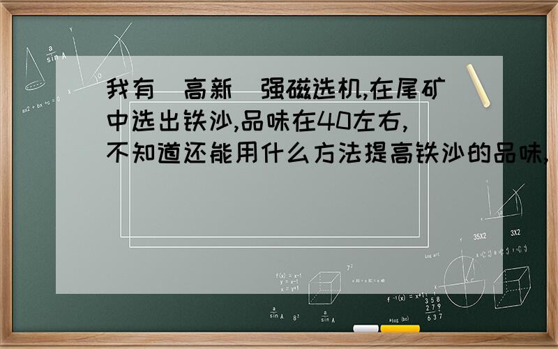 我有(高新)强磁选机,在尾矿中选出铁沙,品味在40左右,不知道还能用什么方法提高铁沙的品味,