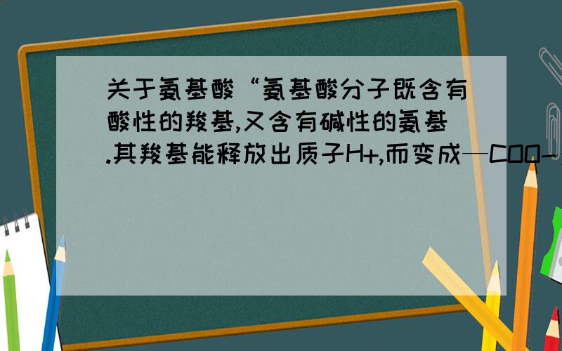 关于氨基酸“氨基酸分子既含有酸性的羧基,又含有碱性的氨基.其羧基能释放出质子H+,而变成—COO-；其—NH2能接受质子