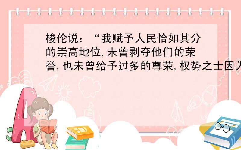 梭伦说：“我赋予人民恰如其分的崇高地位,未曾剥夺他们的荣誉,也未曾给予过多的尊荣,权势之士因为财富遭受嫉妒,我保护他们免