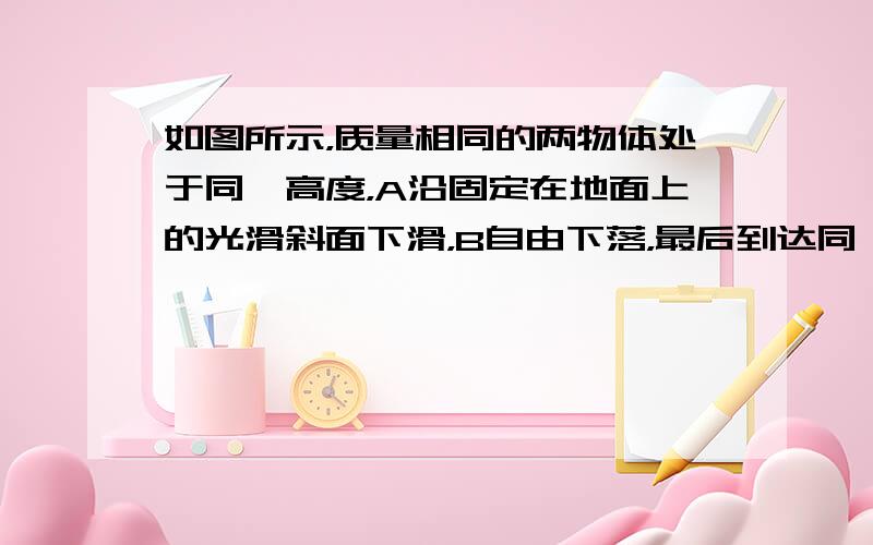 如图所示，质量相同的两物体处于同一高度，A沿固定在地面上的光滑斜面下滑，B自由下落，最后到达同一水平面，则（　　）