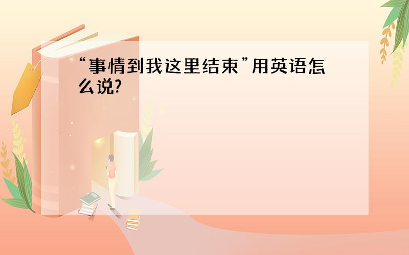 “事情到我这里结束”用英语怎么说?