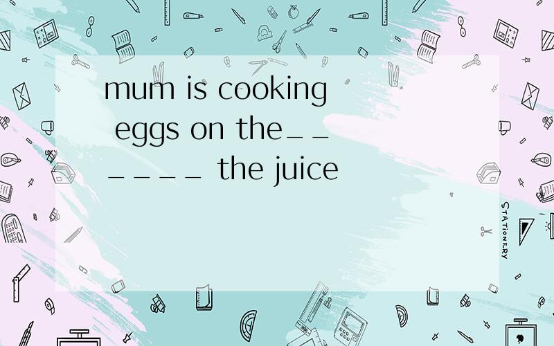 mum is cooking eggs on the______ the juice