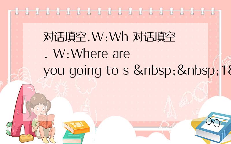 对话填空.W:Wh 对话填空. W:Where are you going to s   1&nbs