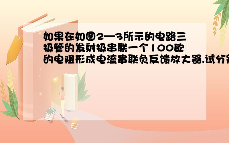 如果在如图2—3所示的电路三极管的发射极串联一个100欧的电阻形成电流串联负反馈放大器.试分别说明有无负